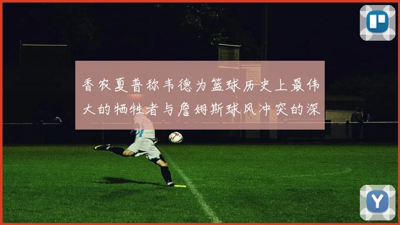 香农夏普称韦德为篮球历史上最伟大的牺牲者与詹姆斯球风冲突的深度分析