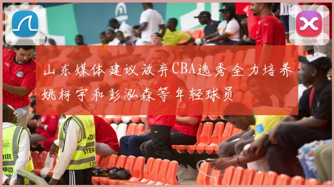 山东媒体建议放弃CBA选秀全力培养姚柯宇和彭泓森等年轻球员