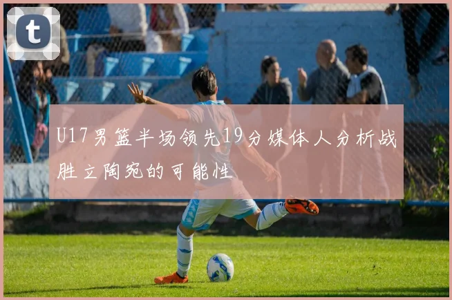 U17男篮半场领先19分媒体人分析战胜立陶宛的可能性