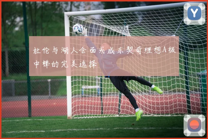 杜伦与湖人会面或成东契奇理想A级中锋的完美选择