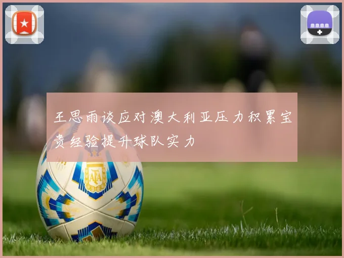 王思雨谈应对澳大利亚压力积累宝贵经验提升球队实力