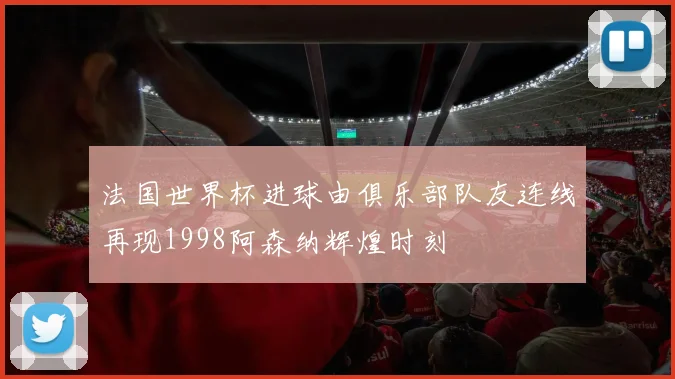 法国世界杯进球由俱乐部队友连线再现1998阿森纳辉煌时刻