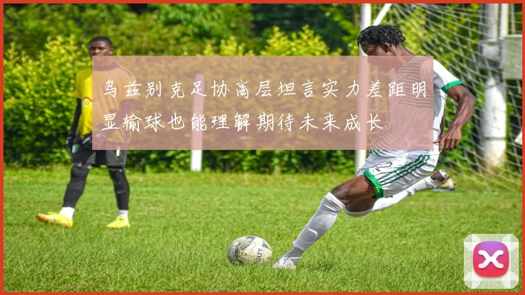 乌兹别克足协高层坦言实力差距明显输球也能理解期待未来成长