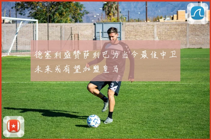 德塞利盛赞萨利巴为当今最佳中卫未来或有望加盟皇马