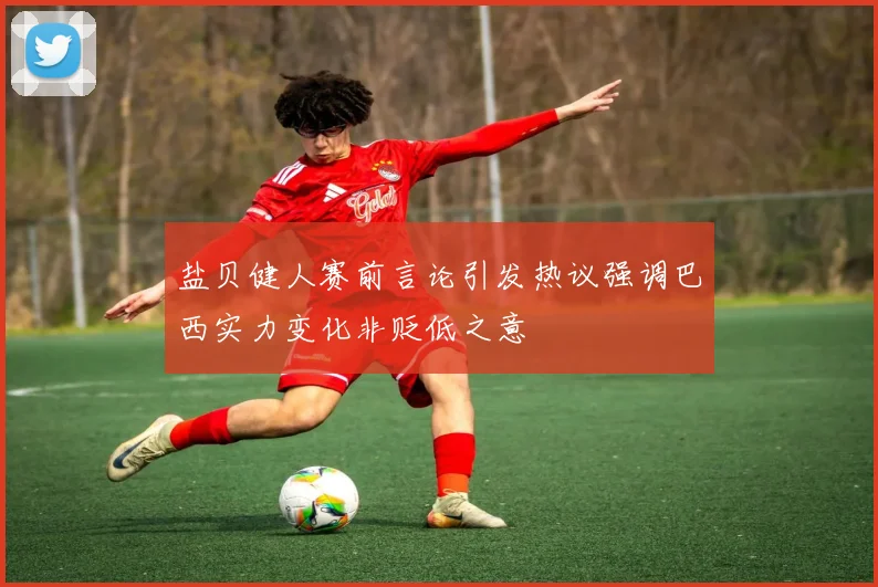 盐贝健人赛前言论引发热议强调巴西实力变化非贬低之意