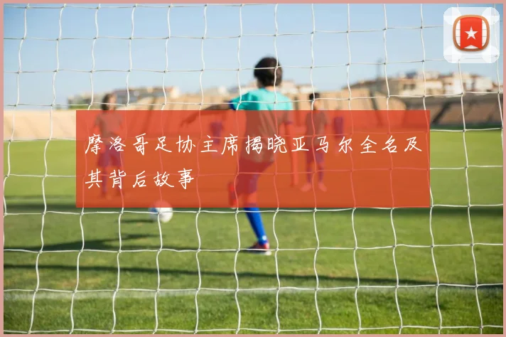 摩洛哥足协主席揭晓亚马尔全名及其背后故事